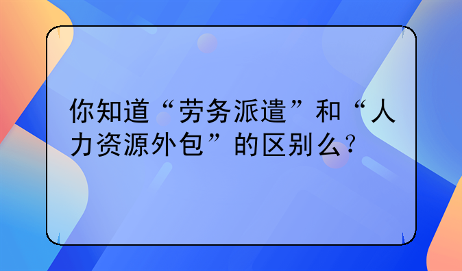 你知道“劳务派遣”和“人力资源外包”的区别么？