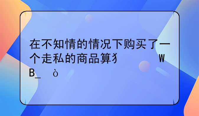 在不知情的情况下购买了一个走私的商品算犯法吗？