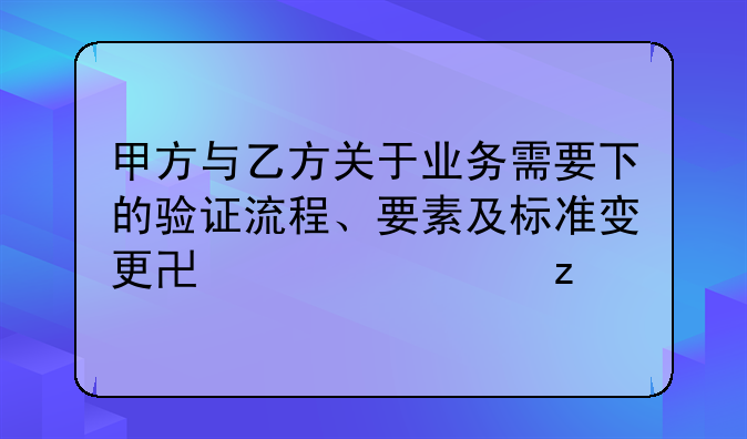 甲方与乙方关于业务需要下的验证流程、要素及标准变更协议解析