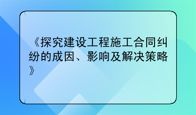 《探究建设工程施工合同纠纷的成因、影响及解决策略》