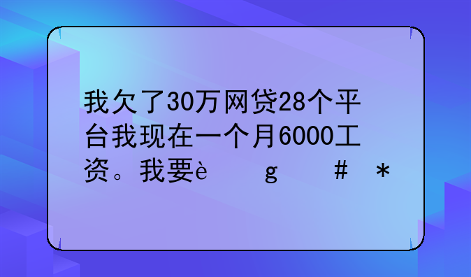 我欠了30万网贷28个平台我现在一个月6000工资。我要这么办