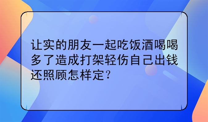 让实的朋友一起吃饭酒喝喝多了造成打架轻伤自己出钱还照顾怎样定？