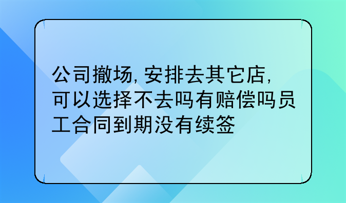 公司撤场,安排去其它店,可以选择不去吗有赔偿吗员工合同到期没有续签