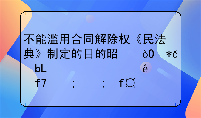 不能滥用合同解除权《民法典》制定的目的是鼓励交易,解决纠纷,降低风险,