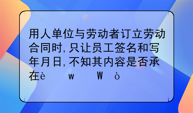 用人单位与劳动者订立劳动合同时,只让员工签名和写年月日,不知其内容是否承在违法？