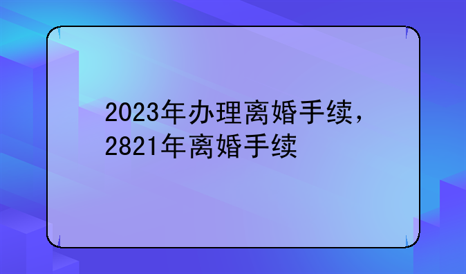2023年办理离婚手续，2821年离婚手续