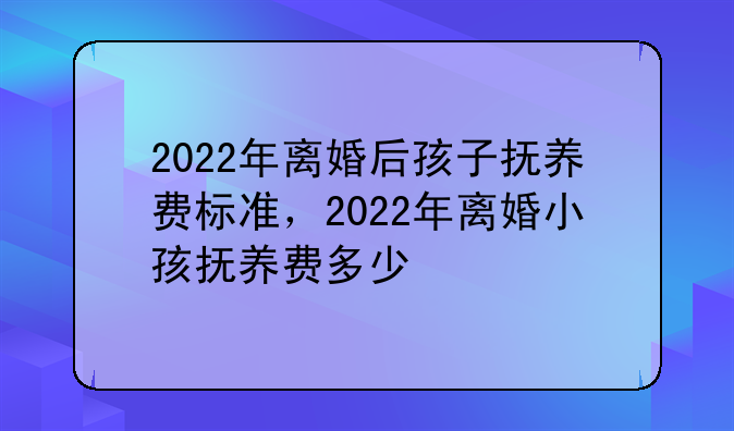 2022年离婚后孩子抚养费标准，2022年离婚小孩抚养费多少