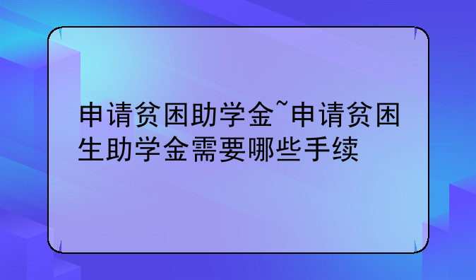 申请贫困助学金~申请贫困生助学金需要哪些手续
