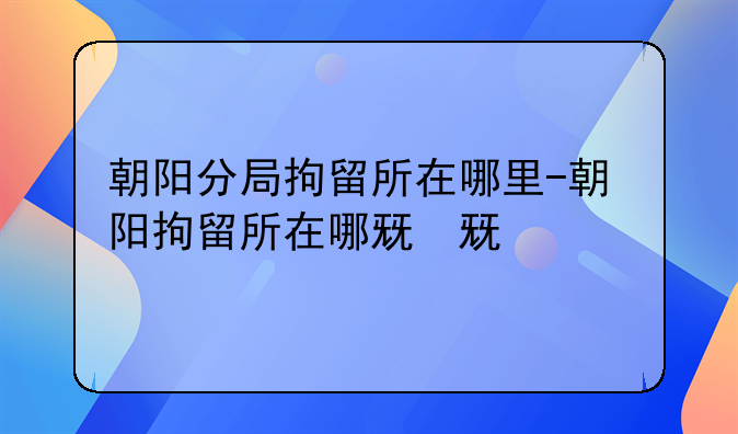 朝阳分局拘留所在哪里-朝阳拘留所在哪儿