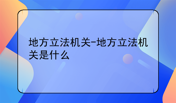 地方立法机关-地方立法机关是什么