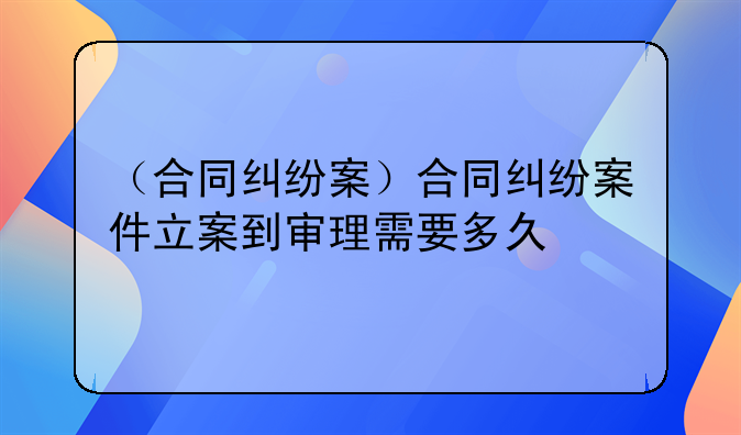 （合同纠纷案）合同纠纷案件立案到审理需要多久