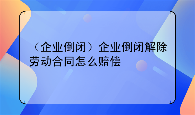 （企业倒闭）企业倒闭解除劳动合同怎么赔偿