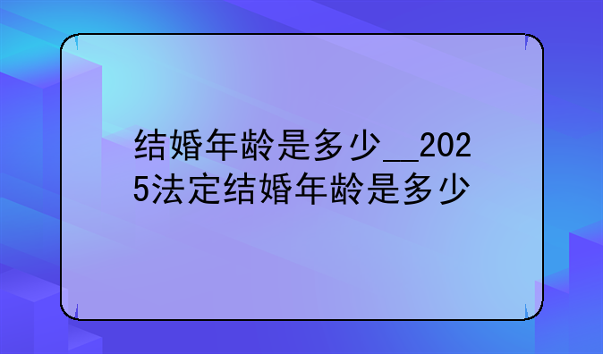 结婚年龄是多少__2025法定结婚年龄是多少