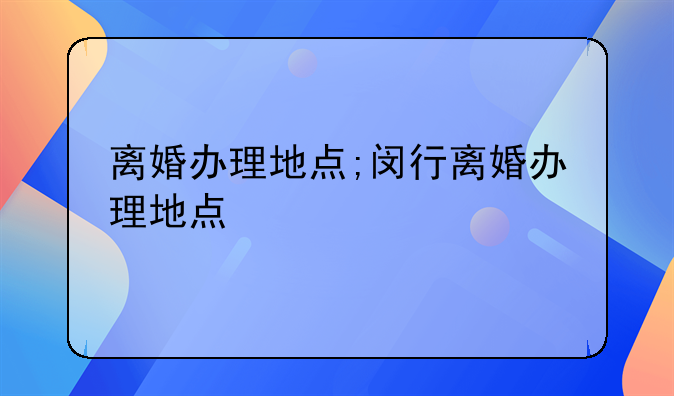 离婚办理地点;闵行离婚办理地点