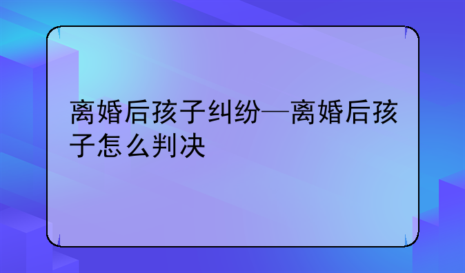 离婚后孩子纠纷—离婚后孩子怎么判决