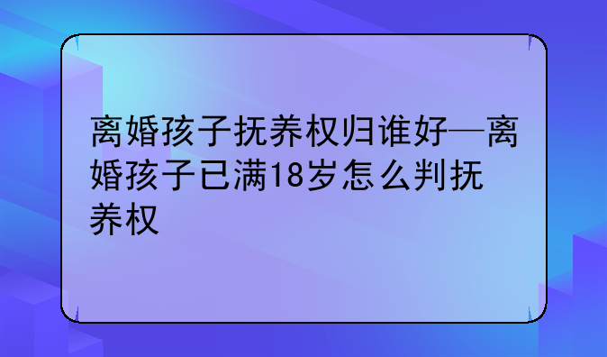 离婚孩子抚养权归谁好—离婚孩子已满18岁怎么判抚养权