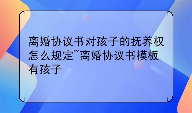 离婚协议书对孩子的抚养权怎么规定~离婚协议书模板有孩子