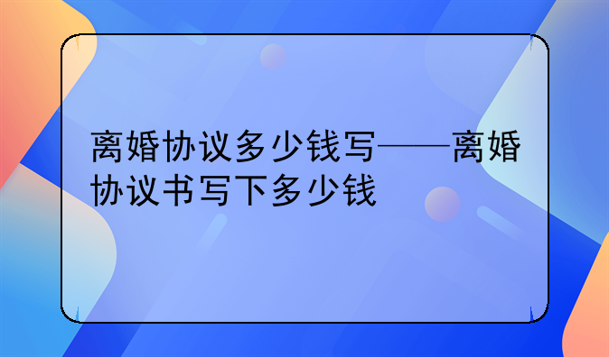 离婚协议多少钱写——离婚协议书写下多少钱
