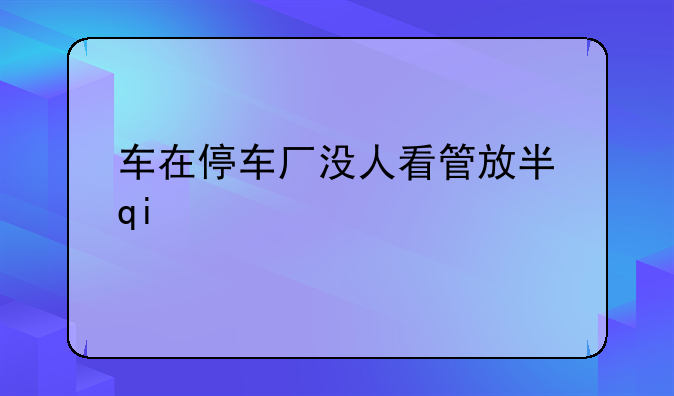 车在停车厂没人看管放半月放心吗