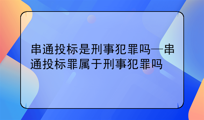 串通投标是刑事犯罪吗—串通投标罪属于刑事犯罪吗