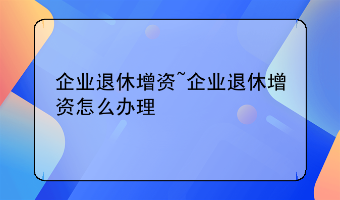 企业退休增资~企业退休增资怎么办理