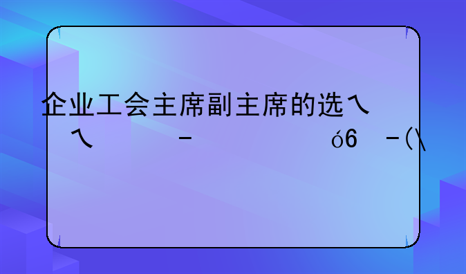 企业工会主席副主席的选举产生机制