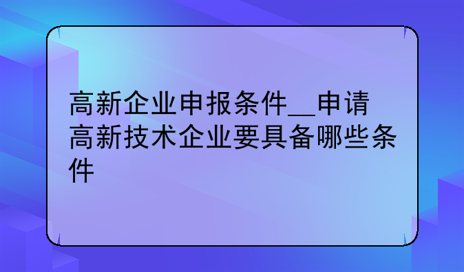 高新企业申报条件__申请高新技术企业要具备哪些条件
