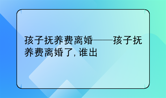 孩子抚养费离婚——孩子抚养费离婚了,谁出