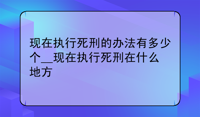 现在执行死刑的办法有多少个__现在执行死刑在什么地方