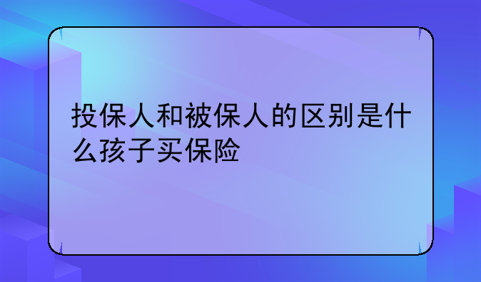 投保人和被保人的区别是什么孩子买保险