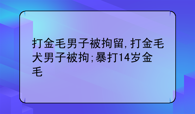 打金毛男子被拘留,打金毛犬男子被拘;暴打14岁金毛