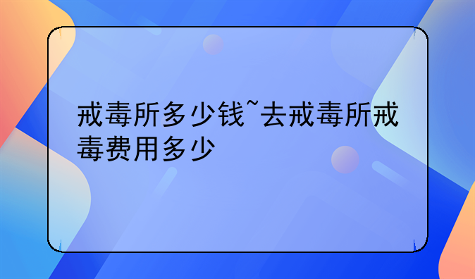 戒毒所多少钱~去戒毒所戒毒费用多少