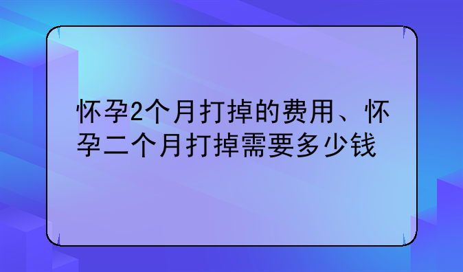 怀孕2个月打掉的费用、怀孕二个月打掉需要多少钱