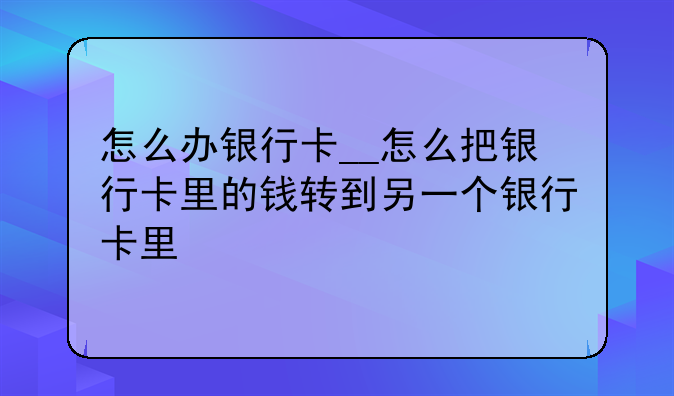 怎么办银行卡__怎么把银行卡里的钱转到另一个银行卡里