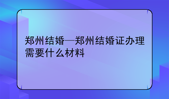 郑州结婚—郑州结婚证办理需要什么材料