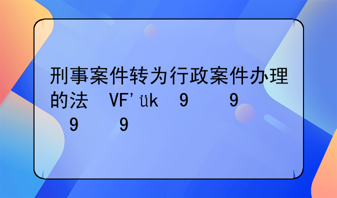 刑事案件转为行政案件办理的法律依据