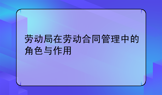 劳动局在劳动合同管理中的角色与作用