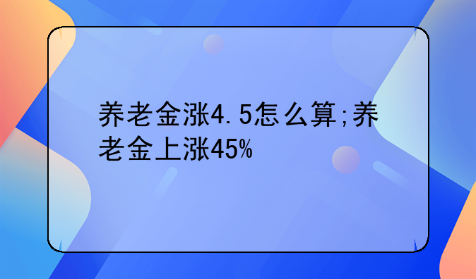 养老金涨4.5怎么算;养老金上涨45%
