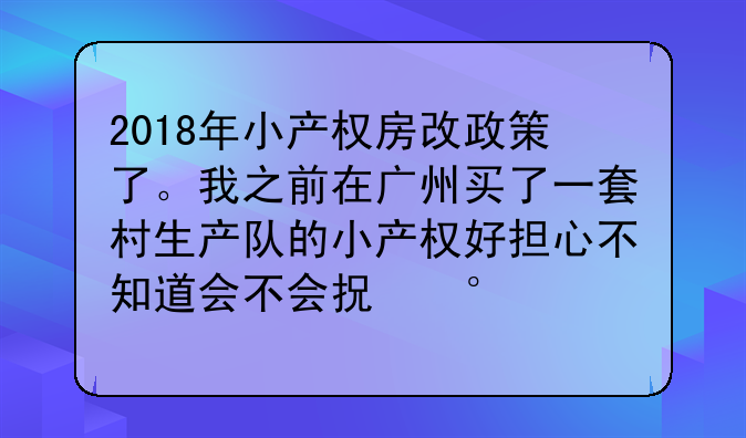 2018年小产权房改政策了。我之前在广州买了一套村生产队的小产权好担心不知道会不会拆该何去何从